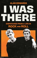 I Was There : Dispatches from a Life in Rock and Roll by Alan Edwards