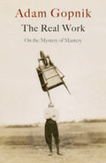The Real Work : On the Mystery of Mastery by Adam Gopnik